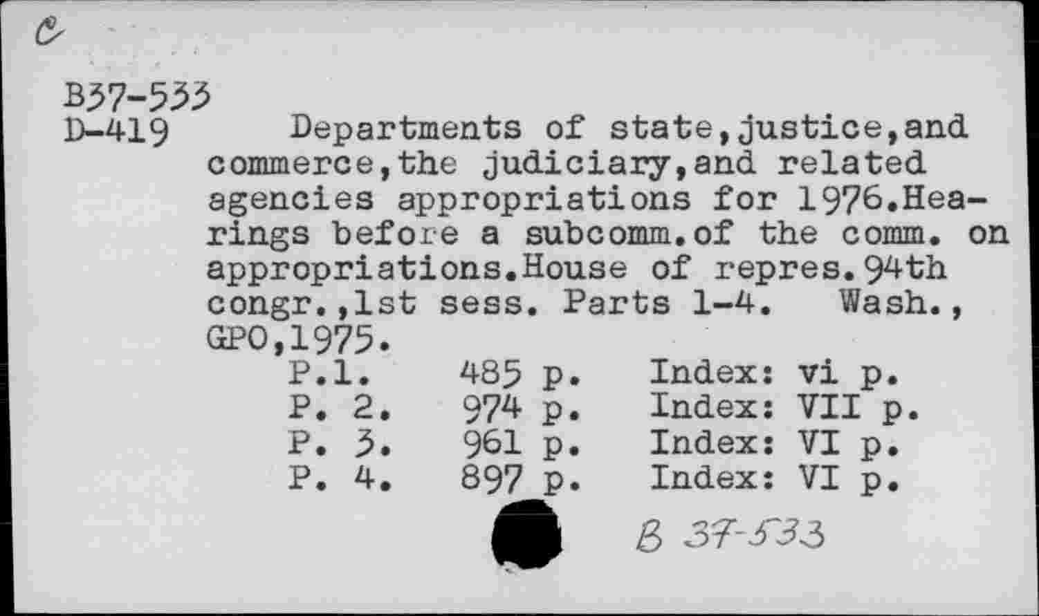 ﻿&
wi-m
D-419 Departments of state,justice,and commerce,the judiciary,and related agencies appropriations for 1976.Hearings before a subcomm.of the comm, on appropriations.House of repres.94th
congr.,1st sess.		, Parts 1-4.		Wash.,
GPO,1975.				
P.l.	485	P*	Index:	vi p.
P. 2.	974	P.	Index:	VII p.
P. 3.	961	P.	Index:	VI p.
P. 4.	897	p.	Index:	VI p.
			S 37-3^3	